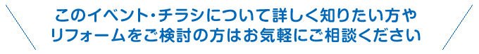 このイベント・チラシ情報について詳しく知りたい方やリフォームをご検討の方はお気軽にご相談ください