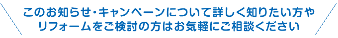 このお知らせ・キャンペーンについて詳しく知りたい方やリフォームをご検討の方はお気軽にご相談ください