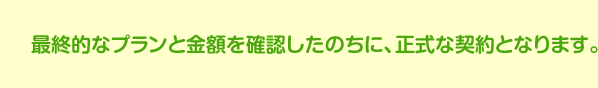 最終的なプランと金額を確認したのちに、正式な契約となります。